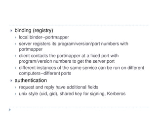 binding (registry)
local binder--portmapper
server registers its program/version/port numbers with
portmapper
client contacts the portmapper at a fixed port with
program/version numbers to get the server port
different instances of the same service can be run on different
computers--different ports
authentication
request and reply have additional fields
unix style (uid, gid), shared key for signing, Kerberos
 