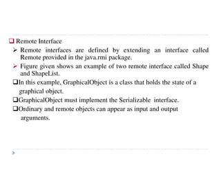 Remote Interface
Remote interfaces are defined by extending an interface called
Remote provided in the java.rmi package.
Figure given shows an example of two remote interface called Shape
and ShapeList.
In this example, GraphicalObject is a class that holds the state of a
graphical object.
GraphicalObject must implement the Serializable interface.
Ordinary and remote objects can appear as input and output
arguments.
 