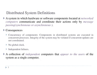 Distributed System Definitions
2
A system in which hardware or software components located at networked
computers communicate and coordinate their actions only by message
passing(synchronous or asynchronous ).
Consequences
Concurrency of components: Components in distributed systems are executed in
concurrent processes. Integrity of the system may be violated if concurrent updates are
not coordinated.
No global clock.
Independent failures.
A collection of independent computers that appear to the users of the
system as a single computer.
2
 