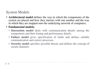 System Models
26
Architectural model defines the way in which the components of the
system are placed and how they interact with one another and the way
in which they are mapped onto the underlying network of computers.
Fundamental models:
Interaction model deals with communication details among the
components and their timing and performance details.
Failure model gives specification of faults and defines reliable
communication and correct processes.
Security model specifies possible threats and defines the concept of
secure channels.
26
 