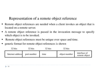 Representation of a remote object reference
Internet address port number time object number interface of
remote object
32 bits 32 bits 32 bits 32 bits
Remote object references are needed when a client invokes an object that is
located on a remote server.
A remote object reference is passed in the invocation message to specify
which object is to be invoked.
Remote object references must be unique over space and time.
generic format for remote object references is shown
81
 