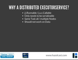 WHY A DISTRIBUTED EXECUTORSERVICE? 
j.l.Runnable / j.u.c.Callable 
Only needs to be serializable 
Same Task all / multiple Nodes 
Should not work on Data 
www.hazelcast.com 
 