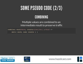 SOME PSEUDO CODE (2/3) 
COMBINING 
Multiple values are combined to an 
intermediate result to preserve traffic 
combine( word:Word, counts:List[Int] ):Void -> 
emit( word, sum( counts ) ) 
www.hazelcast.com 
 