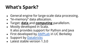 What’s Spark?
● General engine for large-scale data processing.
● “In-memory” data allocation.
● Target: data and computing parallelism.
● Mostly developed in Scala.
It also provides support for Python and Java
● First developed by AMPLab in UC Berkeley
● Support by Databricks
● Latest stable version 1.3.0
 