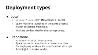 Deployment types
● Local
○ master=”local[N]” (N=Amount of cores)
○ Spark master is launched in the same process.
It’s not accessible from web.
○ Workers are launched in the same process.
● Standalone
○ master=”spark://master-url”
○ Spark master is launched in a cluster machine.
○ For deploying workers, it’s used ‘start-all.sh’ script.
○ Submit JAR to worker nodes.
 