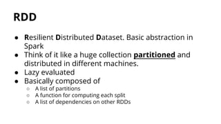 ● Resilient Distributed Dataset. Basic abstraction in
Spark
● Think of it like a huge collection partitioned and
distributed in different machines.
● Lazy evaluated
● Basically composed of
○ A list of partitions
○ A function for computing each split
○ A list of dependencies on other RDDs
RDD
 