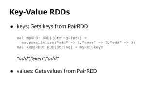Key-Value RDDs
● keys: Gets keys from PairRDD
val myRDD: RDD[(String,Int)] =
sc.parallelize(“odd” -> 1,”even” -> 2,”odd” -> 3)
val keysRDD: RDD[String] = myRDD.keys
“odd”,”even”,”odd”
● values: Gets values from PairRDD
 