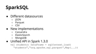 SparkSQL
● Different datasources
○ JSON
○ Parquet
○ CSV
● New implementations
○ Cassandra
○ ElasticSearch
○ MongoDB
● Unified API in Spark 1.3.0
val students: DataFrame = sqlContext.load(
“students”,“org.apache.sql.parquet”,Map(...))
 