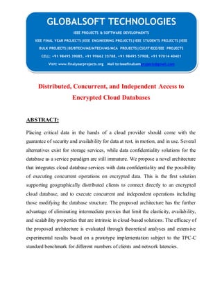 GLOBALSOFT TECHNOLOGIES 
IEEE PROJECTS & SOFTWARE DEVELOPMENTS 
IEEE FINAL YEAR PROJECTS|IEEE ENGINEERING PROJECTS|IEEE STUDENTS PROJECTS|IEEE 
BULK PROJECTS|BE/BTECH/ME/MTECH/MS/MCA PROJECTS|CSE/IT/ECE/EEE PROJECTS 
CELL: +91 98495 39085, +91 99662 35788, +91 98495 57908, +91 97014 40401 
Visit: www.finalyearprojects.org Mail to:ieeefinalsemprojects@gmail.com 
Distributed, Concurrent, and Independent Access to 
Encrypted Cloud Databases 
ABSTRACT: 
Placing critical data in the hands of a cloud provider should come with the 
guarantee of security and availability for data at rest, in motion, and in use. Several 
alternatives exist for storage services, while data confidentiality solutions for the 
database as a service paradigm are still immature. We propose a novel architecture 
that integrates cloud database services with data confidentiality and the possibility 
of executing concurrent operations on encrypted data. This is the first solution 
supporting geographically distributed clients to connect directly to an encrypted 
cloud database, and to execute concurrent and independent operations including 
those modifying the database structure. The proposed architecture has the further 
advantage of eliminating intermediate proxies that limit the elasticity, availability, 
and scalability properties that are intrinsic in cloud-based solutions. The efficacy of 
the proposed architecture is evaluated through theoretical analyses and extensive 
experimental results based on a prototype implementation subject to the TPC-C 
standard benchmark for different numbers of clients and network latencies. 
 