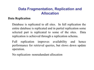 Data Fragmentation, Replication and
Allocation
Data Replication
Database is replicated to all sites. In full replication the
entire database is replicated and in partial replication some
selected part is replicated to some of the sites. Data
replication is achieved through a replication schema.
Full replication improves availability and hence
performance for retrieval queries, but slows down update
operation.
No replication- nonredundant allocation
 
