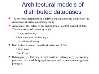 Architectural models of
distributed databases
 The systems sharing multiple DBMS are characterized with respect to
Autonomy, distribution, heterogeneity
 Autonomy:- this refers to the distribution of control and not of data.
The dimensions of autonomy can be
– Design Autonomy
– Communication Autonomy:-
– Execution autonomy
 Distribution:- this refers to the distribution of data
– Client server
– Peer to peer
 Heterogeneity:- this ranges from hardware heterogeneity, networking
protocols, data models, query languages and transaction management
protocols
 