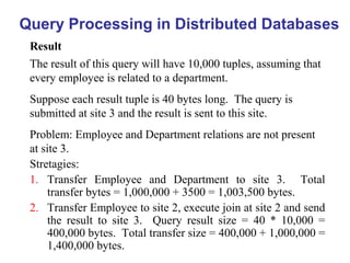 Query Processing in Distributed Databases
Result
Stretagies:
1. Transfer Employee and Department to site 3. Total
transfer bytes = 1,000,000 + 3500 = 1,003,500 bytes.
2. Transfer Employee to site 2, execute join at site 2 and send
the result to site 3. Query result size = 40 * 10,000 =
400,000 bytes. Total transfer size = 400,000 + 1,000,000 =
1,400,000 bytes.
The result of this query will have 10,000 tuples, assuming that
every employee is related to a department.
Suppose each result tuple is 40 bytes long. The query is
submitted at site 3 and the result is sent to this site.
Problem: Employee and Department relations are not present
at site 3.
 
