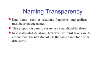 Naming Transparency
Data items—such as relations, fragments, and replicas—
must have unique names.
This property is easy to ensure in a centralized database.
In a distributed database, however, we must take care to
ensure that two sites do not use the same name for distinct
data items.
 