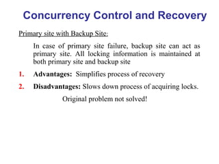 Primary site with Backup Site:
In case of primary site failure, backup site can act as
primary site. All locking information is maintained at
both primary site and backup site
1. Advantages: Simplifies process of recovery
2. Disadvantages: Slows down process of acquiring locks.
Original problem not solved!
Concurrency Control and Recovery
 