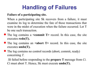 Failure of a participating site.
When a participating site Sk recovers from a failure, it must
examine its log to determine the fate of those transactions that
were in the midst of execution when the failure occurred. Let T
be one such transaction.
The log contains a <commit T> record. In this case, the site
executes redo(T).
The log contains an <abort T> record. In this case, the site
executes undo(T).
The log contains no control records (abort, commit, ready)
concerning T.
Sk failed before responding to the prepare T message from Ci.
Ci must abort T. Hence, Sk must execute undo(T).
Handling of Failures
 