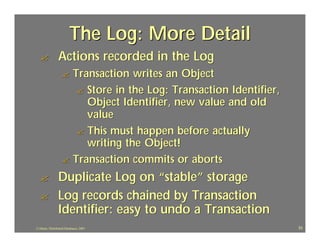 The Log: More Detail
  ?             Actions recorded in the Log
                   ? Transaction writes an Object
                      ? Store in the Log: Transaction Identifier,
                        Object Identifier, new value and old
                        value
                      ? This must happen before actually
                        writing the Object!
                   ? Transaction commits or aborts

  ?             Duplicate Log on “stable” storage
  ?             Log records chained by Transaction
                Identifier: easy to undo a Transaction
J.J.Bunn, Distributed Databases, 2001                               33
 
