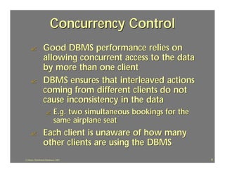 Concurrency Control
     ?             Good DBMS performance relies on
                   allowing concurrent access to the data
                   by more than one client
     ?             DBMS ensures that interleaved actions
                   coming from different clients do not
                   cause inconsistency in the data
                     ?        E.g. two simultaneous bookings for the
                              same airplane seat
     ?             Each client is unaware of how many
                   other clients are using the DBMS
J.J.Bunn, Distributed Databases, 2001                                  9
 