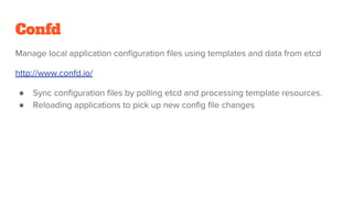 Confd
Manage local application configuration files using templates and data from etcd
http://www.confd.io/
● Sync configuration files by polling etcd and processing template resources.
● Reloading applications to pick up new config file changes
 