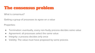 The consensus problem
What is consensus?
Getting a group of processes to agree on a value
Properties:
● Termination: eventually, every non-faulty process decides some value
● Agreement: all processes select the same value
● Integrity: a process decides only once
● Validity: The value must have proposed by some process
 