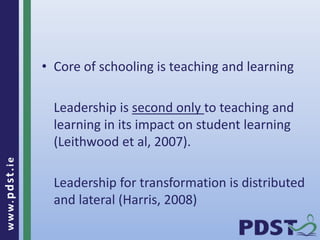 www.pdst.ie
• Core of schooling is teaching and learning
Leadership is second only to teaching and
learning in its impact on student learning
(Leithwood et al, 2007).
Leadership for transformation is distributed
and lateral (Harris, 2008)
 