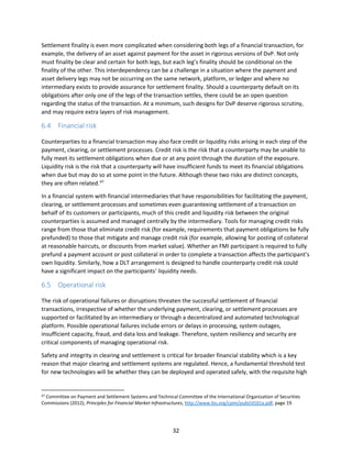 32
Settlement finality is even more complicated when considering both legs of a financial transaction, for
example, the delivery of an asset against payment for the asset in rigorous versions of DvP. Not only
must finality be clear and certain for both legs, but each leg’s finality should be conditional on the
finality of the other. This interdependency can be a challenge in a situation where the payment and
asset delivery legs may not be occurring on the same network, platform, or ledger and where no
intermediary exists to provide assurance for settlement finality. Should a counterparty default on its
obligations after only one of the legs of the transaction settles, there could be an open question
regarding the status of the transaction. At a minimum, such designs for DvP deserve rigorous scrutiny,
and may require extra layers of risk management.
6.4 Financial risk
Counterparties to a financial transaction may also face credit or liquidity risks arising in each step of the
payment, clearing, or settlement processes. Credit risk is the risk that a counterparty may be unable to
fully meet its settlement obligations when due or at any point through the duration of the exposure.
Liquidity risk is the risk that a counterparty will have insufficient funds to meet its financial obligations
when due but may do so at some point in the future. Although these two risks are distinct concepts,
they are often related.47
In a financial system with financial intermediaries that have responsibilities for facilitating the payment,
clearing, or settlement processes and sometimes even guaranteeing settlement of a transaction on
behalf of its customers or participants, much of this credit and liquidity risk between the original
counterparties is assumed and managed centrally by the intermediary. Tools for managing credit risks
range from those that eliminate credit risk (for example, requirements that payment obligations be fully
prefunded) to those that mitigate and manage credit risk (for example, allowing for posting of collateral
at reasonable haircuts, or discounts from market value). Whether an FMI participant is required to fully
prefund a payment account or post collateral in order to complete a transaction affects the participant’s
own liquidity. Similarly, how a DLT arrangement is designed to handle counterparty credit risk could
have a significant impact on the participants’ liquidity needs.
6.5 Operational risk
The risk of operational failures or disruptions threaten the successful settlement of financial
transactions, irrespective of whether the underlying payment, clearing, or settlement processes are
supported or facilitated by an intermediary or through a decentralized and automated technological
platform. Possible operational failures include errors or delays in processing, system outages,
insufficient capacity, fraud, and data loss and leakage. Therefore, system resiliency and security are
critical components of managing operational risk.
Safety and integrity in clearing and settlement is critical for broader financial stability which is a key
reason that major clearing and settlement systems are regulated. Hence, a fundamental threshold test
for new technologies will be whether they can be deployed and operated safely, with the requisite high
47 Committee on Payment and Settlement Systems and Technical Committee of the International Organization of Securities
Commissions (2012), Principles for Financial Market Infrastructures, http://www.bis.org/cpmi/publ/d101a.pdf, page 19.
 