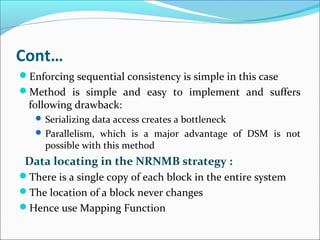 Cont…
Enforcing sequential consistency is simple in this case
Method is simple and easy to implement and suffers
following drawback:
 Serializing data access creates a bottleneck
 Parallelism, which is a major advantage of DSM is not
possible with this method
Data locating in the NRNMB strategy :
There is a single copy of each block in the entire system
The location of a block never changes
Hence use Mapping Function
 