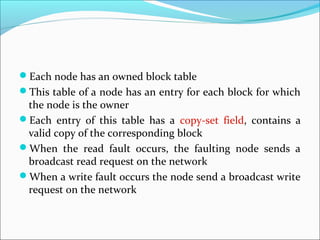 Each node has an owned block table
This table of a node has an entry for each block for which
the node is the owner
Each entry of this table has a copy-set field, contains a
valid copy of the corresponding block
When the read fault occurs, the faulting node sends a
broadcast read request on the network
When a write fault occurs the node send a broadcast write
request on the network
 
