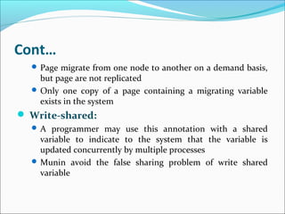 Cont…
 Page migrate from one node to another on a demand basis,
but page are not replicated
 Only one copy of a page containing a migrating variable
exists in the system
 Write-shared:
 A programmer may use this annotation with a shared
variable to indicate to the system that the variable is
updated concurrently by multiple processes
 Munin avoid the false sharing problem of write shared
variable
 