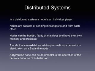 Distributed Systems
In a distributed system a node is an individual player
Nodes are capable of sending messages to and from each
other
Nodes can be honest, faulty or malicious and have their own
memory and processor
A node that can exhibit an arbitrary or malicious behavior is
also known as a Byzantine node.
A Byzantine node can be detrimental to the operation of the
network because of its behavior
 