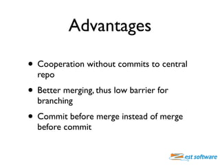 Advantages

• Cooperation without commits to central
  repo
• Better merging, thus low barrier for
  branching
• Commit before merge instead of merge
  before commit
 