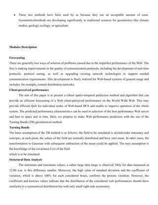 These two methods have been used by us because they use an acceptable amount of casts.
Geostatisticalmethods are developing significantly in traditional sciences for geostatistics like climate
studies, geology, ecology, or agriculture
Modules Description
Forecasting
There are generally two ways of solution of problems caused due to the imperfect performance of the Web. The
first is making improvements in the quality of communication protocols, including the development of real-time
protocols, protocol tuning, as well as upgrading existing network technologies to support needed
communication requirements. This development is finely realized for Web-based systems of general usage and
includes, for example, content distribution networks.
Client-perceived performance
The aim of this paper is to present a robust spatio-temporal prediction method and algorithm that can
provide an efficient forecasting of a Web client-perceived performance on the World Wide Web. This may
provide efficient QoS for individual nodes of Web-based DCS and enable to improve operation of the whole
system. The predicted performance characteristics can be used in selection of the best performance Web server
and best in space and in time. Here, we propose to make Web performance prediction with the use of the
Turning Bands (TB) geostatistical method.
Turning Bands
The basic assumption of the TB method is as follows: the field to be simulated is second-order stationary and
isotropic; at each point, the values of the field are normally distributed and have zero mean. In other cases, the
transformation to Gaussian with subsequent subtraction of the mean could be applied. The next assumption is
the knowledge of the covariance C(r) of the field
which is to be simulated.
Structural Data Analysis
The minimum and maximum values, a rather large data range is observed. Only for data measured at
12:00 a.m. is this difference smaller. Moreover, the high value of standard deviation and the coefficient of
variation, which is above 100% for each considered hours, confirms the process variation. However, the
coefficient and kurtosis values indicate that the distribution of the considered web performances should show
similarity to a symmetrical distribution but with only small right-side asymmetry.
 