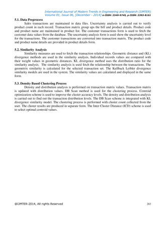 International Journal of Modern Trends in Engineering and Research (IJMTER)
Volume 01, Issue 06, [December - 2014] e-ISSN: 2349-9745, p-ISSN: 2393-8161
@IJMTER-2014, All rights Reserved 283
5.1. Data Preprocess
Sales transactions are maintained in data files. Uncertainty analysis is carried out to verify
product count in each record. Transaction matrix group ups the bill and product details. Product code
and product name are maintained in product list. The customer transactions form is used to fetch the
customer data values from the database. The uncertainty analysis form is used show the uncertainty level
for the transactions. The customer transactions are converted into transaction matrix. The product code
and product name details are provided in product details form.
5.2. Similarity Analysis
Similarity measures are used to fetch the transaction relationships. Geometric distance and (KL)
divergence methods are used in the similarity analysis. Individual records values are compared with
their weight values in geometric distances. KL divergence method uses the distribution ratio for the
similarity analysis. The similarity analysis is used fetch the relationship between the transactions. The
geometrix similarity is calculated for the selected transaction set. The Kullback Leibler divergence
similarity models are used in the system. The similarity values are calculated and displayed in the same
form.
5.3. Density Based Clustering Process
Density and distribution analysis is performed on transaction matrix values. Transaction matrix
is updated with distribution values. DB Scan method is used for the clustering process. Centroid
optimization scheme is used to improve the cluster accuracy levels. The density and distribution analysis
is carried out to find out the transaction distribution levels. The DB Scan scheme is integrated with KL
divergence similarity model. The clustering process is performed with cluster count collected from the
user. The cluster results are produced in separate form. The Inter Cluster Distance (ICD) scheme is used
to select optimal centroid values.
 