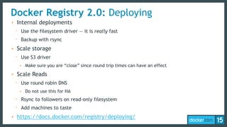 Docker Registry 2.0: Deploying
• Internal deployments
- Use the filesystem driver — it is really fast
- Backup with rsync
• Scale storage
- Use S3 driver
• Make sure you are “close” since round trip times can have an effect
• Scale Reads
- Use round robin DNS
• Do not use this for HA
- Rsync to followers on read-only filesystem
- Add machines to taste
• https://docs.docker.com/registry/deploying/
 