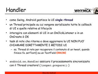 Handler
•   come Swing, Android gestisce la UI single-thread
•   un Thread principale su cui vengono serializzate tutte le callback
    di UI e quelle relative al lifecycle
•   interagire con elementi di UI in un OnClickListener o in un
    OnCreate è OK
•   task di rete che ritorna e deve aggiornare la UI NON PUO’
    CHIAMARE DIRETTAMENTE I METODI UI
    – es. Thread di rete per recuperare il contenuto di un tweet, quando
      finisce fa .setText() su un TextField ERRORE


•   android.os.Handler assicura il processamento sincronizzato
    con il Thread creatore! ( Looper.prepare() )

                               Dive into Android
 