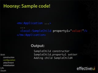Hooray: Sample code!


                    <mx:Application ...>
                    	 ...
                      <local:SampleChild property1="value!"/>
                    </mx:Application>


                            Output:
                             SampleChild constructor
Birth                        SampleChild.property1 setter
   construction              Adding child SampleChild4
   con guration
   attachment
   initialization
Life
Death
 