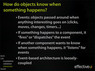 How do objects know when
   something happens?
                  ‣ Events: objects passed around when
                    anything interesting goes on (clicks,
                    moves, changes, timers...)
                  ‣ If something happens to a component, it
                    “ res” or “dispatches” the event
                  ‣ If another component wants to know
                    when something happens, it “listens” for
                    events
Birth
Life              ‣ Event-based architecture is loosely-
   invalidation
   validation       coupled
   interaction
Death
 