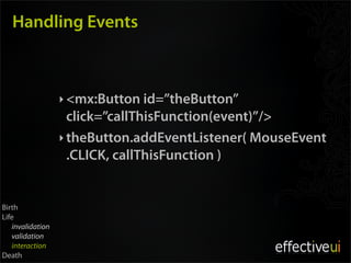 Handling Events



                  ‣ <mx:Button id=”theButton”
                    click=”callThisFunction(event)”/>
                  ‣ theButton.addEventListener( MouseEvent
                    .CLICK, callThisFunction )


Birth
Life
   invalidation
   validation
   interaction
Death
 