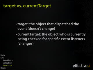 target vs. currentTarget


                  ‣ target: the object that dispatched the
                    event (doesn’t change)
                  ‣ currentTarget: the object who is currently
                    being checked for speci c event listeners
                    (changes)

Birth
Life
   invalidation
   validation
   interaction
Death
 