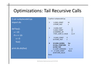 Optimizations: Tail Recursive Calls
$ cat runbytecode3.py                     $ python runbytecode3.py

import dis                                 5      1 LOAD_CONST           10
                                                  2 STORE_FAST           x

                                           6       4 LOAD_FAST                  x
def foo():                                        5 LOAD_CONST                 10
  x = 10                                          6 COMPARE_OP                 ==
                                                  7 POP_JUMP_IF_FALSE          to 17
  if x == 10:
                                           7      9 LOAD_CONST       0
     x=0                                         10 STORE_FAST       x
     foo()
                                           8   12 LOAD_GLOBAL            foo
                                               13 CALL_FUNCTION           0
                                               14 POP_TOP
print dis.dis(foo)                             15 JUMP_FORWARD            to 17
                                             >> 17 LOAD_CONST            None
                                               18 RETURN_VALUE
                                          None



                        Attribution-NonCommercial CC BY-NC
 