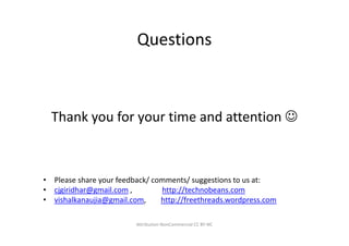 Questions



  Thank you for your time and attention ☺



• Please share your feedback/ comments/ suggestions to us at:
• cjgiridhar@gmail.com ,        http://technobeans.com
• vishalkanaujia@gmail.com,     http://freethreads.wordpress.com

                         Attribution-NonCommercial CC BY-NC
 