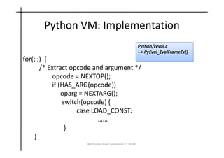 Python VM: Implementation
                                                          Python/ceval.c
                                                          --> PyEval_EvalFrameEx()
for(; ;) {
       /* Extract opcode and argument */
            opcode = NEXTOP();
            if (HAS_ARG(opcode))
                oparg = NEXTARG();
                switch(opcode) {
                     case LOAD_CONST:
                            ……
                 }
    }
                     Attribution-NonCommercial CC BY-NC
 