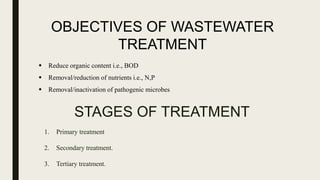 STAGES OF TREATMENT
1. Primary treatment
2. Secondary treatment.
3. Tertiary treatment.
OBJECTIVES OF WASTEWATER
TREATMENT
 Reduce organic content i.e., BOD
 Removal/reduction of nutrients i.e., N,P
 Removal/inactivation of pathogenic microbes
 