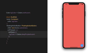 Color bgColor = Colors.redAccent;
return Scaffold(
body: Container(
color: bgColor,
),
floatingActionButton: FloatingActionButton(
child: Icon(Icons.autorenew),
onPressed: () {
setState(() {
bgColor = Colors.deepPurpleAccent;
});
},
),
);
 