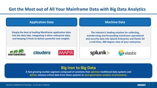 Get the Most out of All Your Mainframe Data with Big Data Analytics
9Syncsort Confidential and Proprietary - do not copy or distribute
Application Data
Simply the best at loading Mainframe application data
into the data lake, integrating it other enterprise data,
and keeping it fresh to deliver powerful new insights.
Machine Data
The industry’s leading solution for collecting,
transforming and forwarding mainframe operational
and security data into Splunk Enterprise and Elastic for
a real-time, 360-degree view of your enterprise.
Big Iron to Big Data
A fast-growing market segment composed of solutions that optimize traditional data systems and
deliver mission-critical data from these systems to next-generation analytic environments.
 