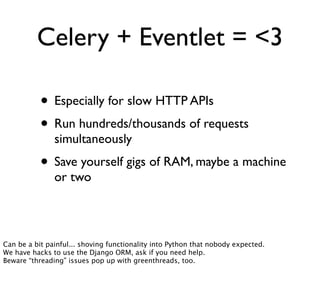 Celery + Eventlet = <3

           • Especially for slow HTTP APIs
           • Run hundreds/thousands of requests
               simultaneously
           • Save yourself gigs of RAM, maybe a machine
               or two




Can be a bit painful... shoving functionality into Python that nobody expected.
We have hacks to use the Django ORM, ask if you need help.
Beware “threading” issues pop up with greenthreads, too.
 