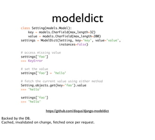 modeldict
           class Setting(models.Model):
               key = models.CharField(max_length=32)
               value = models.CharField(max_length=200)
           settings = ModelDict(Setting, key='key', value='value',
                                instances=False)

           # access missing value
           settings['foo']
           >>> KeyError

           # set the value
           settings['foo'] = 'hello'

           # fetch the current value using either method
           Setting.objects.get(key='foo').value
           >>> 'hello'

           settings['foo']
           >>> 'hello'


                          https://github.com/disqus/django-modeldict

Backed by the DB.
Cached, invalidated on change, fetched once per request.
 