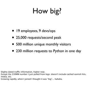 How big?

          • 19 employees, 9 devs/ops
          • 25,000 requests/second peak
          • 500 million unique monthly visitors
          • 230 million requests to Python in one day

Slighty dated traffic information, higher now.
Except the 230MM number I just pulled from logs: doesn’t include cached varnish hits,
media, etc.
Growing rapidly, when I joined I thought it was “big”... hahaha.
 