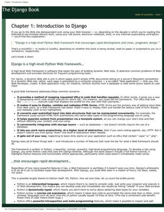 The Django Book
table of contents ◊ next »
Chapter 1: Introduction to Django
If you go to the Web site djangoproject.com using your Web browser — or, depending on the decade in which you’re reading this
destined-to-be-timeless literary work, using your cell phone, electronic notebook, shoe, or any Internet-superceding contraption
— you’ll find this explanation:
“Django is a high-level Python Web framework that encourages rapid development and clean, pragmatic design.”
That’s a mouthful — or eyeful or pixelful, depending on whether this book is being recited, read on paper or projected to you on a
Jumbotron, respectively.
Let’s break it down.
Django is a high-level Python Web framework…
A high-level Web framework is software that eases the pain of building dynamic Web sites. It abstracts common problems of Web
development and provides shortcuts for frequent programming tasks.
For clarity, a dynamic Web site is one in which pages aren’t simply HTML documents sitting on a server’s filesystem somewhere.
In a dynamic Web site, rather, each page is generated by a computer program — a so-called “Web application” — that you, the
Web developer, create. A Web application may, for instance, retrieve records from a database or take some action based on user
input.
A good Web framework addresses these common concerns:
● It provides a method of mapping requested URLs to code that handles requests. In other words, it gives you a way
of designating which code should execute for which URL. For instance, you could tell the framework, “For URLs that look
like /users/joe/, execute code that displays the profile for the user with that username.”
● It makes it easy to display, validate and redisplay HTML forms. HTML forms are the primary way of getting input data
from Web users, so a Web framework had better make it easy to display them and handle the tedious code of form display
and redisplay (with errors highlighted).
● It converts user-submitted input into data structures that can be manipulated conveniently. For example, the
framework could convert HTML form submissions into native data types of the programming language you’re using.
● It helps separate content from presentation via a template system, so you can change your site’s look-and-feel
without affecting your content, and vice-versa.
● It conveniently integrates with storage layers — such as databases — but doesn’t strictly require the use of a
database.
● It lets you work more productively, at a higher level of abstraction, than if you were coding against, say, HTTP. But it
doesn’t restrict you from going “down” one level of abstraction when needed.
● It gets out of your way, neglecting to leave dirty stains on your application such as URLs that contain “.aspx” or “.php”.
Django does all of these things well — and introduces a number of features that raise the bar for what a Web framework should
do.
The framework is written in Python, a beautiful, concise, powerful, high-level programming language. To develop a site using
Django, you write Python code that uses the Django libraries. Although this book doesn’t include a full Python tutorial, it
highlights Python features and functionality where appropriate, particularly when code doesn’t immediately make sense.
…that encourages rapid development…
Regardless of how many powerful features it has, a Web framework is worthless if it doesn’t save you time. Django’s philosophy
is to do all it can to facilitate hyper-fast development. With Django, you build Web sites in a matter of hours, not days; weeks,
not years.
This is possible largely thanks to Python itself. Oh, Python, how we love thee, let us count the bullet points:
● Python is an interpreted language, which means there’s no need to compile code. Just write your program and execute it.
In Web development, this means you can develop code and immediately see results by hitting “reload” in your Web browser.
● Python is dynamically typed, which means you don’t have to worry about declaring data types for your variables.
● Python syntax is concise yet expressive, which means it takes less code to accomplish the same task than in other, more
verbose, languages such as Java. One line of python usually equals 10 lines of Java. (This has a convenient side benefit:
Fewer lines of code means fewer bugs.)
● Python offers powerful introspection and meta-programming features, which make it possible to inspect and add
Chapter 1: Introduction to Django
file:///C|/Documents and Settings/Suren/Desktop/Chapter 1 Introduction to Django.htm (1 of 4)9/28/2007 4:13:54 PM
 