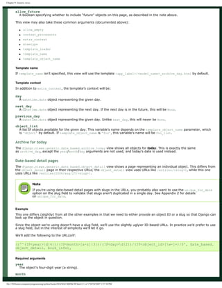 Chapter 9: Generic views
allow_future
A boolean specifying whether to include “future” objects on this page, as described in the note above.
This view may also take these common arguments (documented above):
● allow_empty
● context_processors
● extra_context
● mimetype
● template_loader
● template_name
● template_object_name
Template name
If template_name isn’t specified, this view will use the template <app_label>/<model_name>_archive_day.html by default.
Template context
In addition to extra_context, the template’s context will be:
day
A datetime.date object representing the given day.
next_day
A datetime.date object representing the next day. If the next day is in the future, this will be None.
previous_day
A datetime.date object representing the given day. Unlike next_day, this will never be None.
object_list
A list of objects available for the given day. This variable’s name depends on the template_object_name parameter, which
is 'object' by default. If template_object_name is 'foo', this variable’s name will be foo_list.
Archive for today
The django.views.generic.date_based.archive_today view shows all objects for today. This is exactly the same
as archive_day, except the year/month/day arguments are not used, and today’s date is used instead.
Date-based detail pages
The django.views.generic.date_based.object_detail view shows a page representing an individual object. This differs from
the object_detail page in their respective URLs; the object_detail view uses URLs like /entries/<slug>/, while this one
uses URLs like /entries/2006/aug/27/<slug>/.
Note
If you’re using date-based detail pages with slugs in the URLs, you probably also want to use the unique_for_date
option on the slug field to validate that slugs aren’t duplicated in a single day. See Appendix 2 for details
on unique_for_date.
Example
This one differs (slightly) from all the other examples in that we need to either provide an object ID or a slug so that Django can
look up the object in question.
Since the object we’re using doesn’t have a slug field, we’ll use the slightly uglyier ID-based URLs. In practice we’d prefer to use
a slug field, but in the interest of simplicity we’ll let it go.
We’ll add the following to the URLconf:
(r'^(?P<year>d{4})/(?P<month>[a-z]{3})/(?P<day>d{2})/(?P<object_id>[w-]+)/$', date_based.
object_detail, book_info),
Required arguments
year
The object’s four-digit year (a string).
month
file:///D|/books/computer/programming/python/books/DJANGO BOOK/09.html (11 of 17)9/28/2007 2:27:38 PM
 