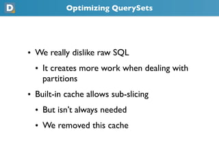 Optimizing QuerySets




• We really dislike raw SQL
  • It creates more work when dealing with
    partitions
• Built-in cache allows sub-slicing
  • But isn’t always needed
  • We removed this cache
 